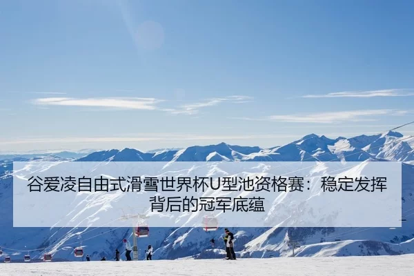 谷爱凌自由式滑雪世界杯U型池资格赛：稳定发挥背后的冠军底蕴