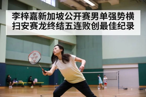 李梓嘉新加坡公开赛男单强势横扫安赛龙终结五连败创最佳纪录
