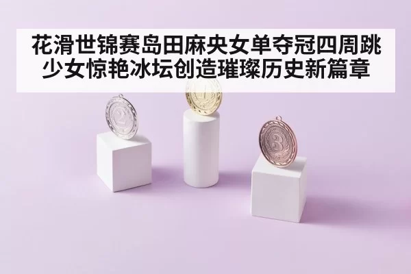 花滑世锦赛岛田麻央女单夺冠四周跳少女惊艳冰坛创造璀璨历史新篇章